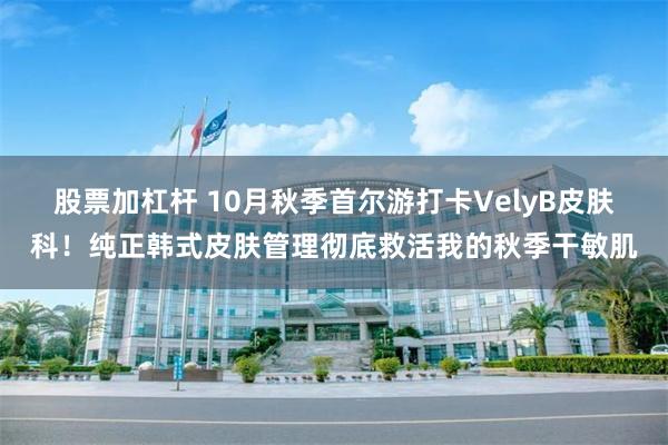 股票加杠杆 10月秋季首尔游打卡VelyB皮肤科！纯正韩式皮肤管理彻底救活我的秋季干敏肌
