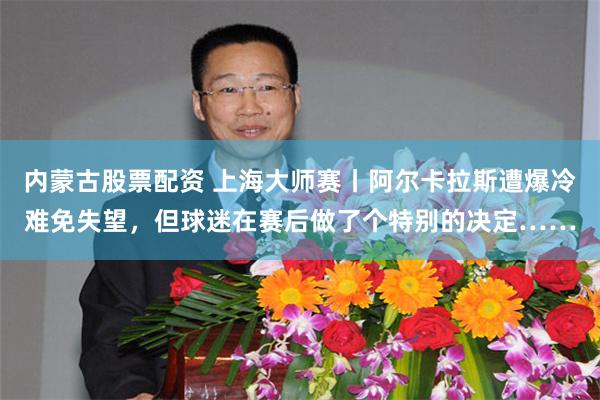 内蒙古股票配资 上海大师赛丨阿尔卡拉斯遭爆冷难免失望,但球迷在赛后做了个特别的决定……